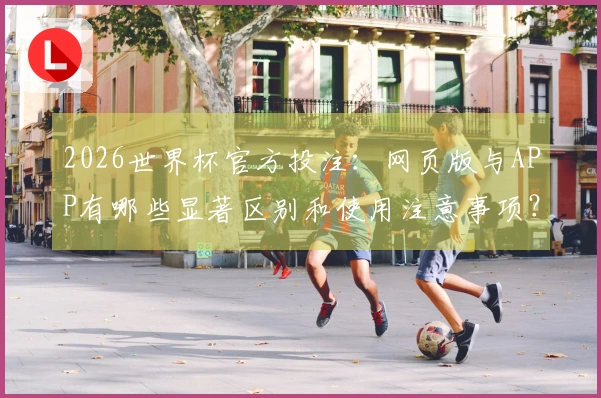 2026世界杯官方投注：网页版与APP有哪些显著区别和使用注意事项？