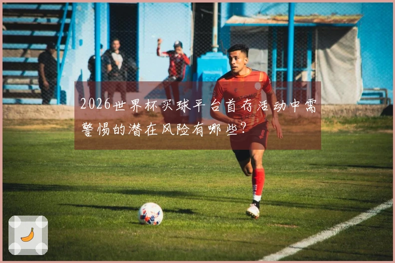 2026世界杯买球平台首存活动中需警惕的潜在风险有哪些？